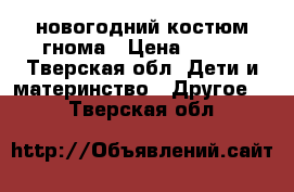 новогодний костюм гнома › Цена ­ 500 - Тверская обл. Дети и материнство » Другое   . Тверская обл.